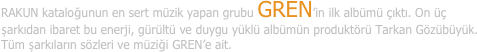 RAKUN kataloğunun en sert müzik yapan grubu GREN’in ilk albümü çıktı. On üç şarkıdan ibaret bu enerji, gürültü ve duygu yüklü albümün produktörü Tarkan Gözübüyük. Tüm şarkıların sözleri ve müziği GREN’e ait.