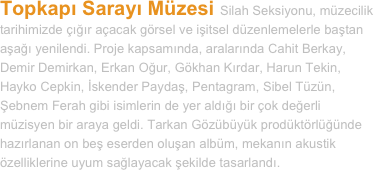 Topkapı Sarayı Müzesi Silah Seksiyonu, müzecilik tarihimizde çığır açacak görsel ve işitsel düzenlemelerle baştan aşağı yenilendi. Proje kapsamında, aralarında Cahit Berkay, Demir Demirkan, Erkan Oğur, Gökhan Kırdar, Harun Tekin, Hayko Cepkin, İskender Paydaş, Pentagram, Sibel Tüzün, Şebnem Ferah gibi isimlerin de yer aldığı bir çok değerli müzisyen bir araya geldi. Tarkan Gözübüyük prodüktörlüğünde hazırlanan on beş eserden oluşan albüm, mekanın akustik özelliklerine uyum sağlayacak şekilde tasarlandı.