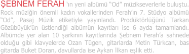 ŞEBNEM FERAH ‘ın yeni albümü “Od” müzikseverlerle buluştu. Rock müziğin önemli kadın vokallerinden Ferah’ın 7. Stüdyo albümü “Od”, Pasaj Müzik etiketiyle yayınlandı. Prodüktörlüğünü Tarkan Gözübüyük’ün üstlendiği albümün kayıtları ise 6 ayda tamamlandı. Albümde yer alan 10 şarkının kayıtlarında Şebnem Ferah’a sahnede olduğu gibi klavyelerde Ozan Tügen, gitarlarda Metin Türkcan, bas gitarda Buket Doran, davullarda ise Aykan İlkan eşlik etti.