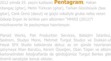 2012 yılında 25. yaşını kutlayan Pentagram; Hakan Utangaç (gitar), Metin Türkcan (gitar), Tarkan Gözübüyük (bas gitar), Cenk Ünnü (davul) ve güçlü vokaliyle gruba nefes veren Gökalp Ergen ile birlikte yeni albümleri “MMXII (2012)”i müzikseverler ile paylaşmaya hazırlanıyor.

Planad Works, Flat Production Services, Babajim Istanbul, Sestrem, Studyo Mono, Mehmet Turgut Studyo ve Dukkan-ul Hayal SFX Studio katkılarıyla dokuz ay on günde hazırlanan çalışmaya İlhan Barutcu, Kerem Özyeğen, Ozan Tügen ve albüm kartonetindeki fotoğraflarda da gördüğümüz Turgut Berkes gibi önemli sanatçılar konuk oldular.